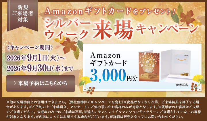 新規ご来場者対象　Amazonギフトカードをプレゼント！シルバーウィーク来場キャンペーン　キャンペーン期間2026年9月1日（火）～9月30日（水）まで Amazonギフトカード3,000円分 来場予約はこちらから　※他の来場特典との併用はできません。（弊社他物件のキャンペーンを含む）※商品がなくなり次第、ご来場特典を終了する場合があります。※ご来場頂き、アンケートにご協力頂いたお客様のみが対象となります。※既婚者のお客様はご夫婦でご来場ください。未成年のみでのご来場は不可。※過去にサンクレイドルマンションギャラリーにご来場されていないお客様が対象となります。※内容によってはお断りする場合がございます。※詳細は販売スタッフにお問い合わせください。